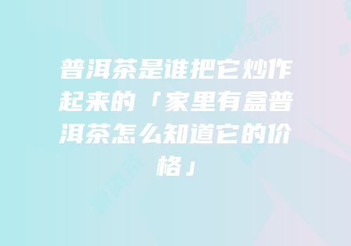 普洱茶是谁把它炒作起来的「家里有盒普洱茶怎么知道它的价格」