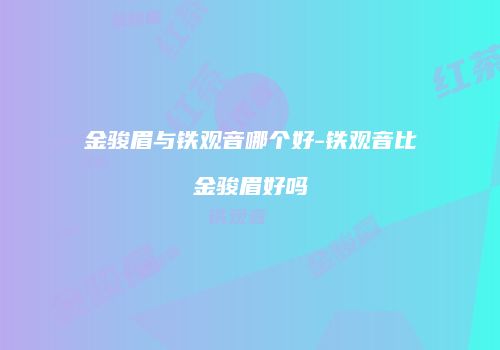 金骏眉与铁观音哪个好-铁观音比金骏眉好吗