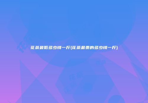 花茶最低多少钱一斤(花茶最贵的多少钱一斤)