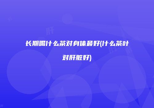 长期喝什么茶对身体最好(什么茶叶对肝脏好)