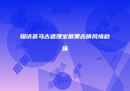 探访茶马古道瑰宝磨黑古镇风情韵味