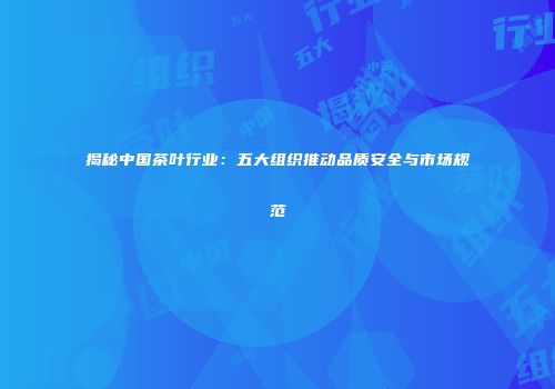 揭秘中国茶叶行业：五大组织推动品质安全与市场规范