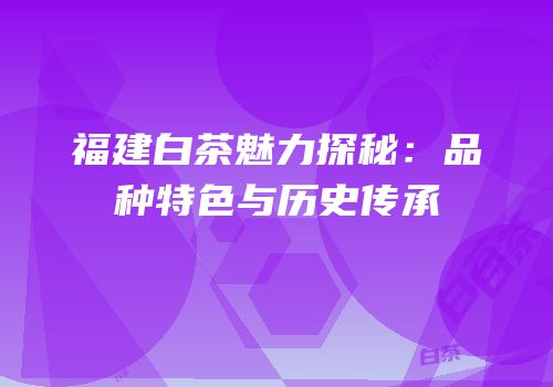 福建白茶魅力探秘：品种特色与历史传承