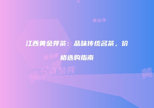 江西黄金芽茶：品味传统名茶，价格选购指南