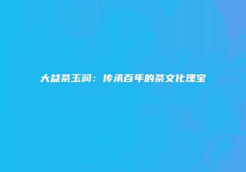 大益茶玉润：传承百年的茶文化瑰宝