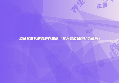 适合女生长期喝的养生茶「女人最适合喝什么花茶」