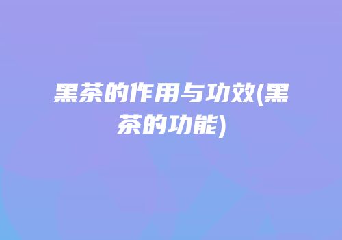 黑茶的作用与功效(黑茶的功能)