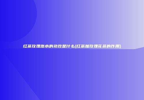 红茶玫瑰泡水的功效是什么(红茶加玫瑰花茶的作用)