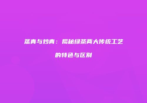 蒸青与炒青：揭秘绿茶两大传统工艺的特色与区别