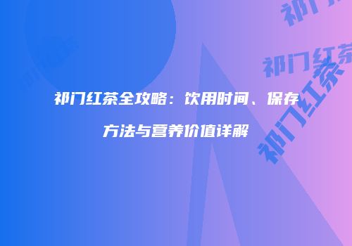 祁门红茶全攻略：饮用时间、保存方法与营养价值详解