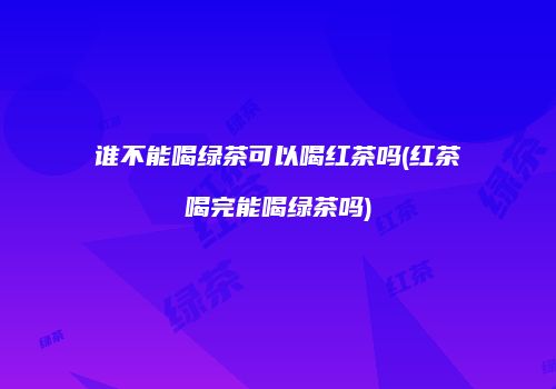 谁不能喝绿茶可以喝红茶吗(红茶喝完能喝绿茶吗)