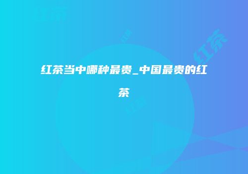 红茶当中哪种最贵_中国最贵的红茶
