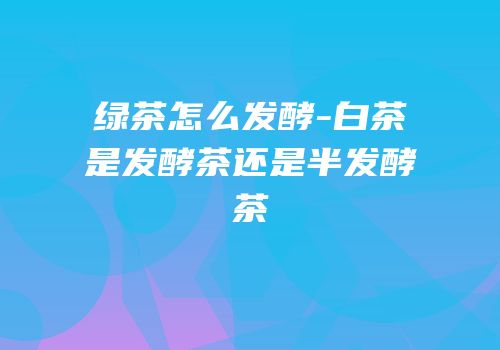 绿茶怎么发酵-白茶是发酵茶还是半发酵茶