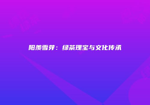 阳羡雪芽：绿茶瑰宝与文化传承
