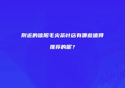 附近的信阳毛尖茶叶店有哪些值得推荐的呢？
