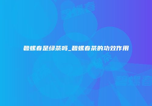 碧螺春是绿茶吗_碧螺春茶的功效作用