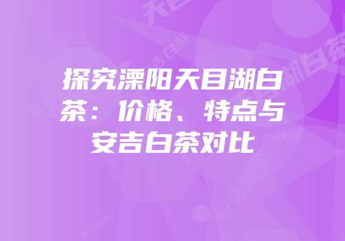 探究溧阳天目湖白茶：价格、特点与安吉白茶对比