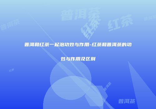 普洱和红茶一起泡功效与作用-红茶和普洱茶的功效与作用及区别