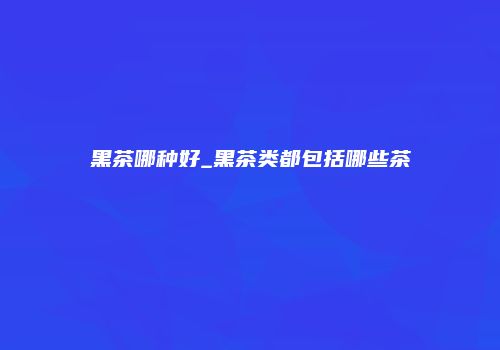黑茶哪种好_黑茶类都包括哪些茶