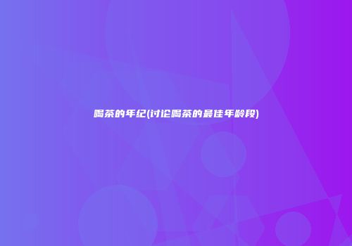 喝茶的年纪(讨论喝茶的最佳年龄段)