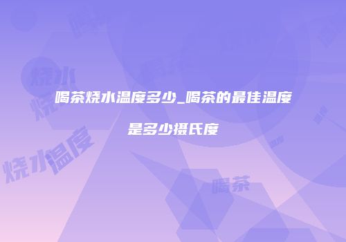 喝茶烧水温度多少_喝茶的最佳温度是多少摄氏度