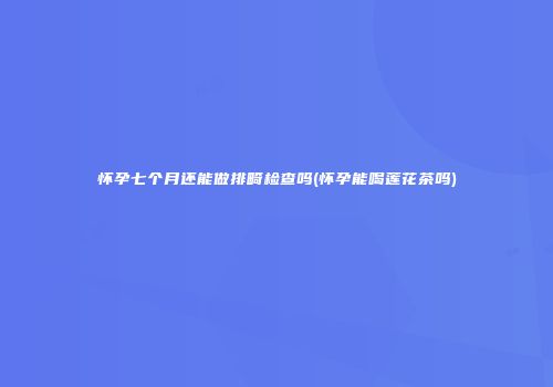 怀孕七个月还能做排畸检查吗(怀孕能喝莲花茶吗)