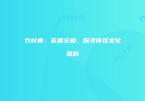 竹叶青：茶酒交融，探寻传统文化深韵