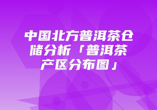 中国北方普洱茶仓储分析「普洱茶产区分布图」
