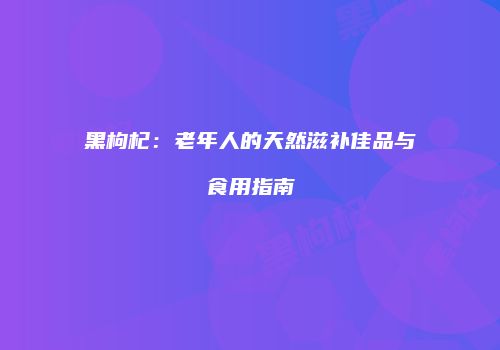 黑枸杞：老年人的天然滋补佳品与食用指南
