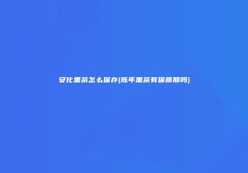 安化黑茶怎么保存(陈年黑茶有保质期吗)