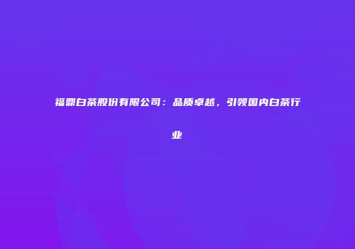 福鼎白茶股份有限公司：品质卓越，引领国内白茶行业