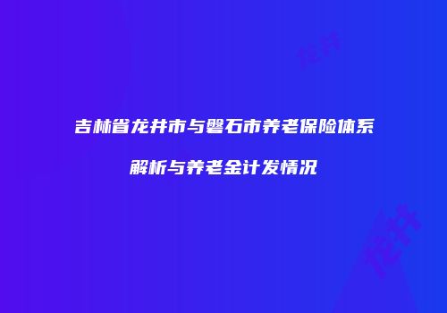 吉林省龙井市与磐石市养老保险体系解析与养老金计发情况