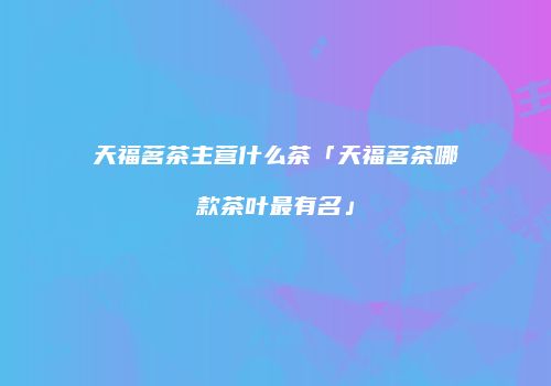 天福茗茶主营什么茶「天福茗茶哪款茶叶最有名」