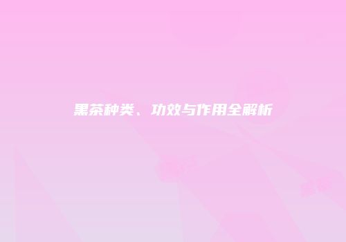 黑茶种类、功效与作用全解析