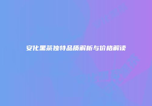 安化黑茶独特品质解析与价格解读