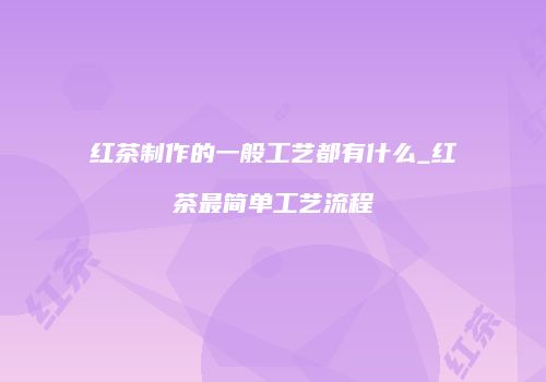 红茶制作的一般工艺都有什么_红茶最简单工艺流程