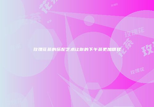 玫瑰花茶的搭配艺术让你的下午茶更加精致