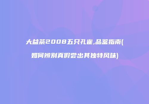 大益茶2008五只孔雀,品鉴指南(如何辨别真假尝出其独特风味)