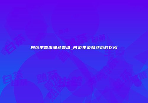 白茶生普洱和熟普洱_白茶生茶和熟茶的区别