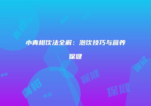 小青柑饮法全解：泡饮技巧与营养保健