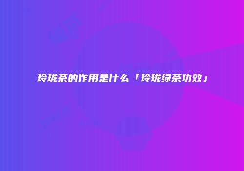 玲珑茶的作用是什么「玲珑绿茶功效」