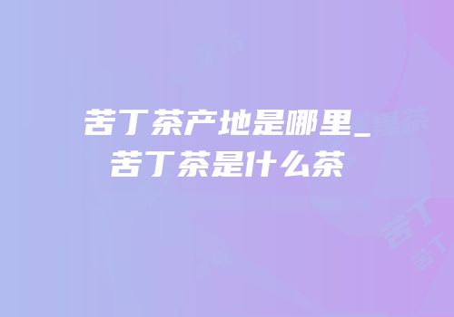 苦丁茶产地是哪里_苦丁茶是什么茶