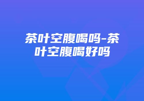茶叶空腹喝吗-茶叶空腹喝好吗