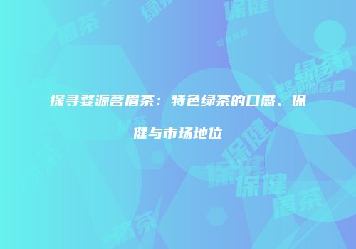 探寻婺源茗眉茶：特色绿茶的口感、保健与市场地位