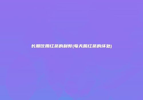 长期饮用红茶的利弊(每天喝红茶的坏处)