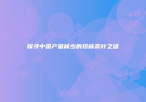 探寻中国产量稀少的珍稀茶叶之谜
