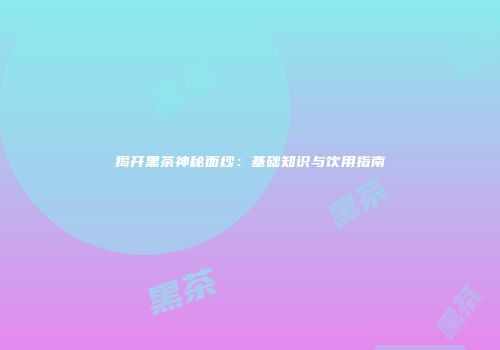 揭开黑茶神秘面纱：基础知识与饮用指南