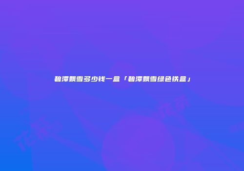 碧潭飘雪多少钱一盒「碧潭飘雪绿色铁盒」
