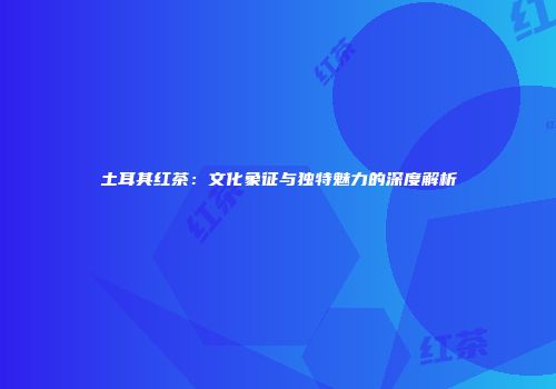 土耳其红茶：文化象征与独特魅力的深度解析