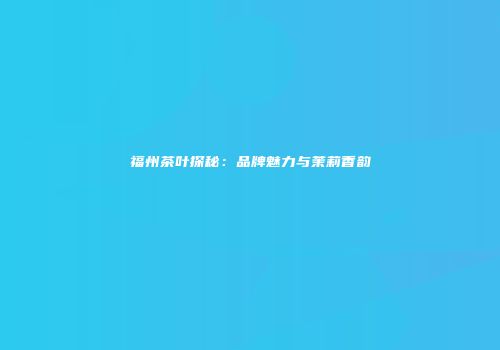 福州茶叶探秘：品牌魅力与茉莉香韵